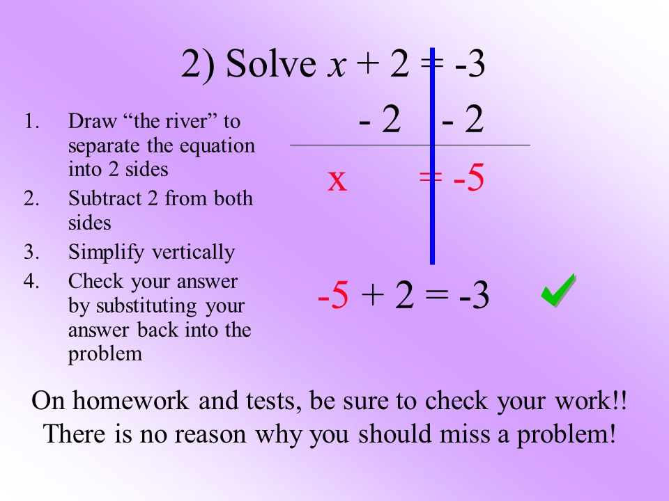 2) Solve x + 2 = x = = -3 1.Draw the river to separate the equation into 2 sides 2.Subtract 2 from both sides 3.Simplify vertically 4.Check your answer by substituting your answer back into the problem On homework and tests, be sure to check your work!.