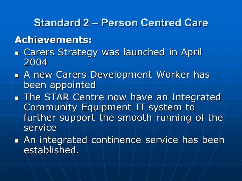 Standard 2 – Person Centred Care Achievements: Carers Strategy was launched in April 2004 Carers Strategy was launched in April 2004 A new Carers Development Worker has been appointed A new Carers Development Worker has been appointed The STAR Centre now have an Integrated Community Equipment IT system to further support the smooth running of the service The STAR Centre now have an Integrated Community Equipment IT system to further support the smooth running of the service An integrated continence service has been established.