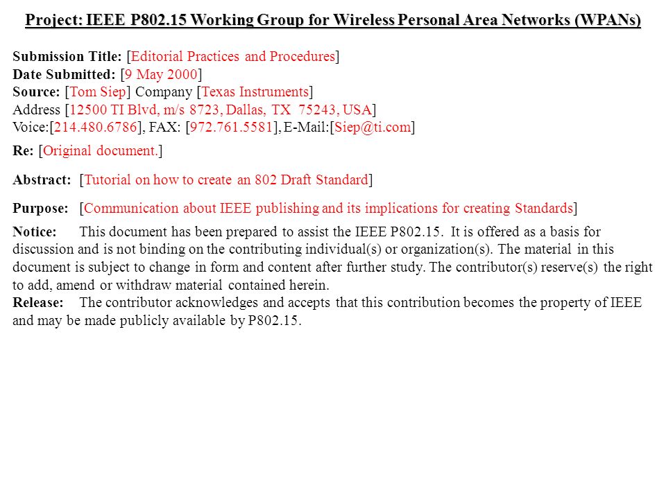 doc.: IEEE /152r0 Submission May 2000 Tom Siep, Texas InstrumentsSlide 1 Project: IEEE P Working Group for Wireless Personal Area Networks (WPANs) Submission Title: [Editorial Practices and Procedures] Date Submitted: [9 May 2000] Source: [Tom Siep] Company [Texas Instruments] Address [12500 TI Blvd, m/s 8723, Dallas, TX 75243, USA] Voice:[ ], FAX: [ ], Re: [Original document.] Abstract:[Tutorial on how to create an 802 Draft Standard] Purpose:[Communication about IEEE publishing and its implications for creating Standards] Notice:This document has been prepared to assist the IEEE P
