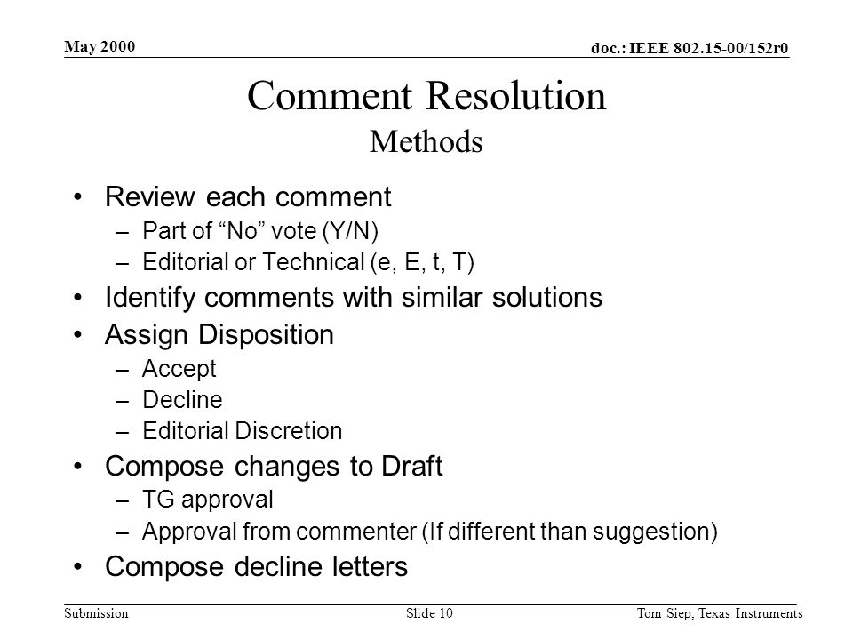 doc.: IEEE /152r0 Submission May 2000 Tom Siep, Texas InstrumentsSlide 10 Comment Resolution Methods Review each comment –Part of No vote (Y/N) –Editorial or Technical (e, E, t, T) Identify comments with similar solutions Assign Disposition –Accept –Decline –Editorial Discretion Compose changes to Draft –TG approval –Approval from commenter (If different than suggestion) Compose decline letters