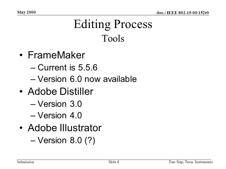 doc.: IEEE /152r0 Submission May 2000 Tom Siep, Texas InstrumentsSlide 6 Editing Process Tools FrameMaker –Current is –Version 6.0 now available Adobe Distiller –Version 3.0 –Version 4.0 Adobe Illustrator –Version 8.0 ( )