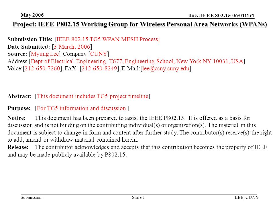 doc.: IEEE /0111r1 Submission May 2006 LEE, CUNYSlide 1 Project: IEEE P Working Group for Wireless Personal Area Networks (WPANs) Submission Title: [IEEE TG5 WPAN MESH Process] Date Submitted: [3 March, 2006] Source: [Myung Lee] Company [CUNY] Address [Dept of Electrical Engineering, T677, Engineering School, New York NY 10031, USA] Voice:[ ], FAX: [ ], Abstract:[This document includes TG5 project timeline] Purpose:[For TG5 information and discussion ] Notice:This document has been prepared to assist the IEEE P