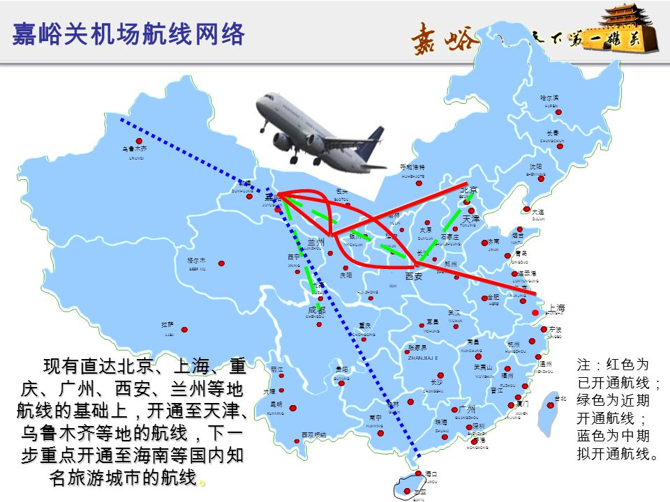 西安 嘉峪关机场航线网络 现有直达北京、上海、重 庆、广州、西安、兰州等地 航线的基础上，开通至天津、 乌鲁木齐等地的航线，下一 步重点开通至海南等国内知 名旅游城市的航线。 现有直达北京、上海、重 庆、广州、西安、兰州等地 航线的基础上，开通至天津、 乌鲁木齐等地的航线，下一 步重点开通至海南等国内知 名旅游城市的航线。 注：红色为 已开通航线； 绿色为近期 开通航线； 蓝色为中期 拟开通航线。