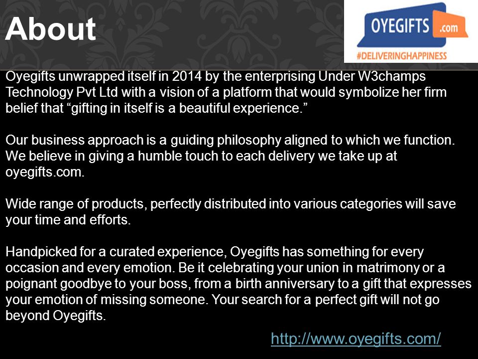 About Oyegifts unwrapped itself in 2014 by the enterprising Under W3champs Technology Pvt Ltd with a vision of a platform that would symbolize her firm belief that gifting in itself is a beautiful experience. Our business approach is a guiding philosophy aligned to which we function.