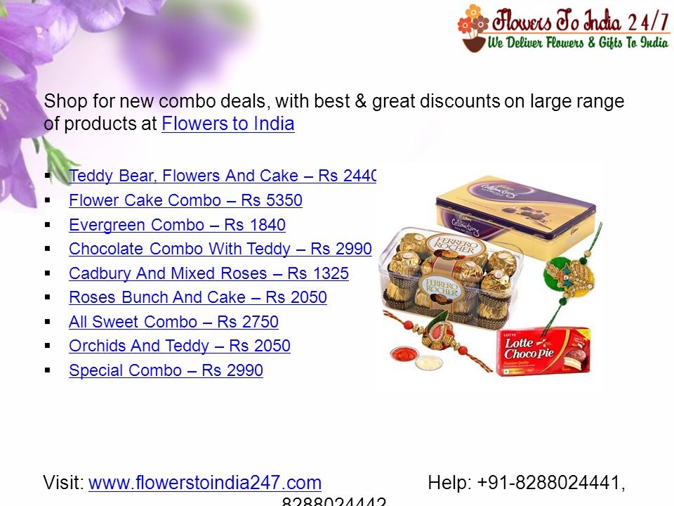 Shop for new combo deals, with best & great discounts on large range of products at Flowers to IndiaFlowers to India  Teddy Bear, Flowers And Cake – Rs 2440 Teddy Bear, Flowers And Cake – Rs 2440  Flower Cake Combo – Rs 5350 Flower Cake Combo – Rs 5350  Evergreen Combo – Rs 1840 Evergreen Combo – Rs 1840  Chocolate Combo With Teddy – Rs 2990 Chocolate Combo With Teddy – Rs 2990  Cadbury And Mixed Roses – Rs 1325 Cadbury And Mixed Roses – Rs 1325  Roses Bunch And Cake – Rs 2050 Roses Bunch And Cake – Rs 2050  All Sweet Combo – Rs 2750 All Sweet Combo – Rs 2750  Orchids And Teddy – Rs 2050 Orchids And Teddy – Rs 2050  Special Combo – Rs 2990 Special Combo – Rs 2990 Visit:   Help: , www.flowerstoindia247.com
