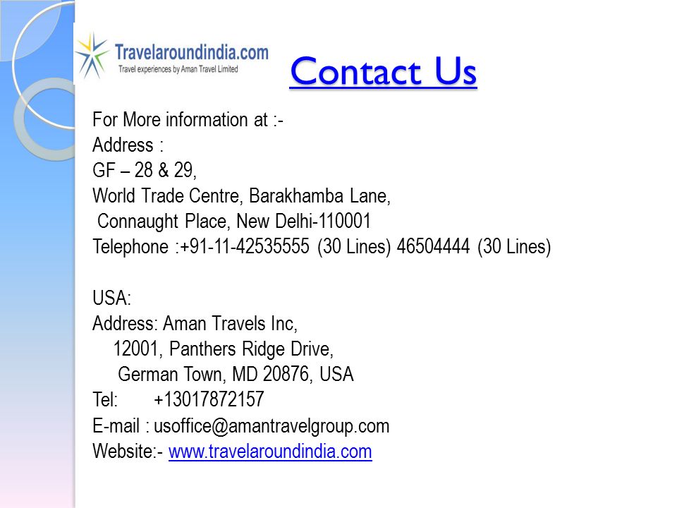 Contact Us Contact Us For More information at :- Address : GF – 28 & 29, World Trade Centre, Barakhamba Lane, Connaught Place, New Delhi Telephone : (30 Lines) (30 Lines) USA: Address: Aman Travels Inc, 12001, Panthers Ridge Drive, German Town, MD 20876, USA Tel: Website:-
