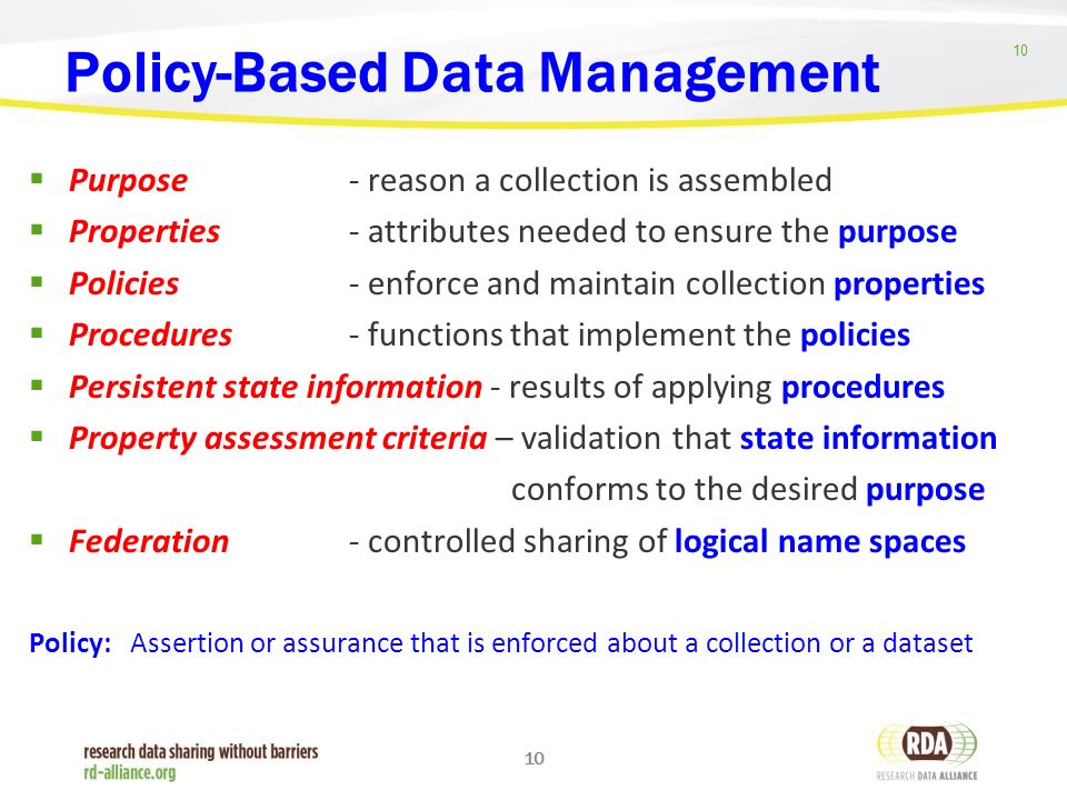 10 Policy-Based Data Management  Purpose - reason a collection is assembled  Properties - attributes needed to ensure the purpose  Policies - enforce and maintain collection properties  Procedures - functions that implement the policies  Persistent state information - results of applying procedures  Property assessment criteria – validation that state information conforms to the desired purpose  Federation - controlled sharing of logical name spaces Policy: Assertion or assurance that is enforced about a collection or a dataset