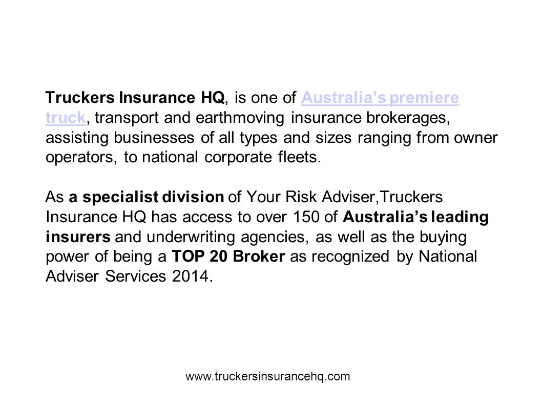 Truckers Insurance HQ, is one of Australia’s premiere truck, transport and earthmoving insurance brokerages, assisting businesses of all types and sizes ranging from owner operators, to national corporate fleets.Australia’s premiere truck As a specialist division of Your Risk Adviser,Truckers Insurance HQ has access to over 150 of Australia’s leading insurers and underwriting agencies, as well as the buying power of being a TOP 20 Broker as recognized by National Adviser Services 2014.