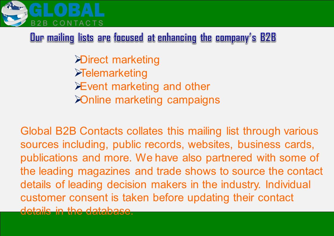  Direct marketing  Telemarketing  Event marketing and other  Online marketing campaigns Global B2B Contacts collates this mailing list through various sources including, public records, websites, business cards, publications and more.