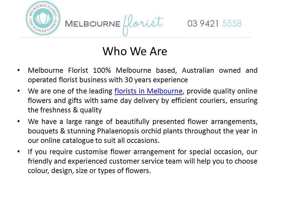 Who We Are Melbourne Florist 100% Melbourne based, Australian owned and operated florist business with 30 years experience We are one of the leading florists in Melbourne, provide quality online flowers and gifts with same day delivery by efficient couriers, ensuring the freshness & qualityflorists in Melbourne We have a large range of beautifully presented flower arrangements, bouquets & stunning Phalaenopsis orchid plants throughout the year in our online catalogue to suit all occasions.