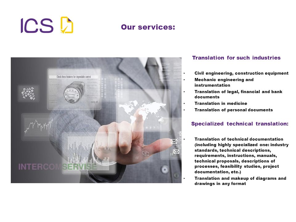 Our services: Translation for such industries Civil engineering, construction equipment Mechanic engineering and instrumentation Translation of legal, financial and bank documents Translation in medicine Translation of personal documents Specialized technical translation: Translation of technical documentation (including highly specialized one: industry standards, technical descriptions, requirements, instructions, manuals, technical proposals, descriptions of processes, feasibility studies, project documentation, etc.) Translation and makeup of diagrams and drawings in any format
