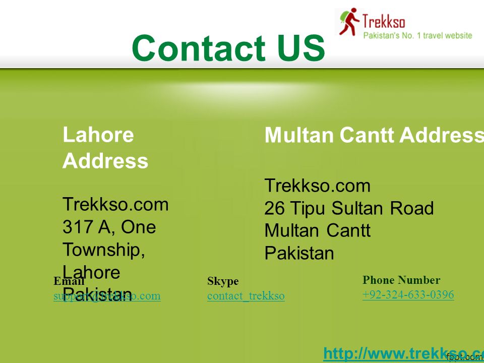 Contact US Lahore Address Trekkso.com 317 A, One Township, Lahore Pakistan Multan Cantt Address Trekkso.com 26 Tipu Sultan Road Multan Cantt Pakistan Phone Number Skype contact_trekkso