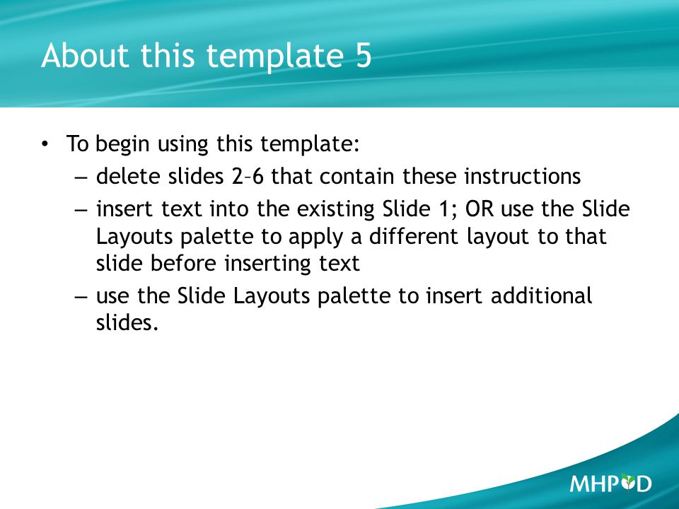 About this template 5 To begin using this template: – delete slides 2–6 that contain these instructions – insert text into the existing Slide 1; OR use the Slide Layouts palette to apply a different layout to that slide before inserting text – use the Slide Layouts palette to insert additional slides.
