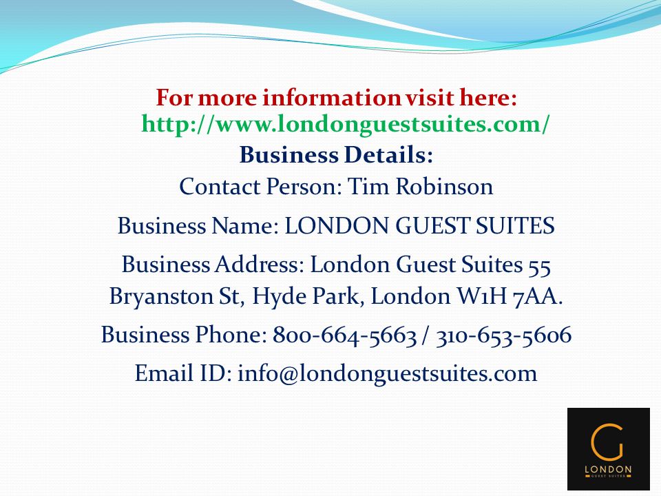For more information visit here:   Business Details: Contact Person: Tim Robinson Business Name: LONDON GUEST SUITES Business Address: London Guest Suites 55 Bryanston St, Hyde Park, London W1H 7AA.