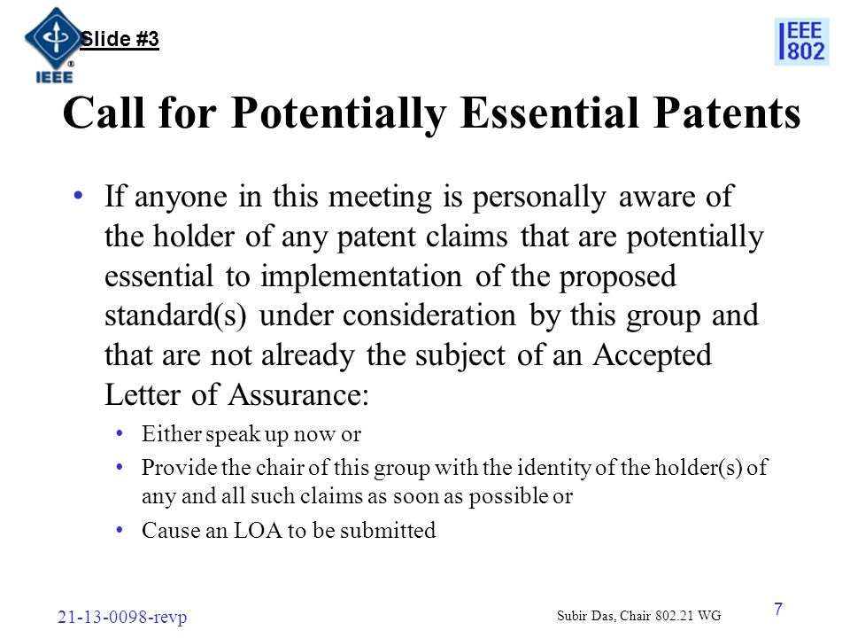 revp 7 Call for Potentially Essential Patents If anyone in this meeting is personally aware of the holder of any patent claims that are potentially essential to implementation of the proposed standard(s) under consideration by this group and that are not already the subject of an Accepted Letter of Assurance: Either speak up now or Provide the chair of this group with the identity of the holder(s) of any and all such claims as soon as possible or Cause an LOA to be submitted Slide #3 Subir Das, Chair WG