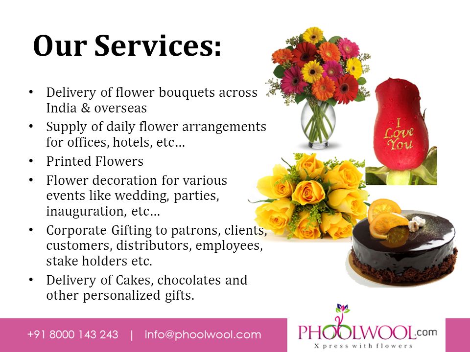Our Services: Delivery of flower bouquets across India & overseas Supply of daily flower arrangements for offices, hotels, etc… Printed Flowers Flower decoration for various events like wedding, parties, inauguration, etc… Corporate Gifting to patrons, clients, customers, distributors, employees, stake holders etc.
