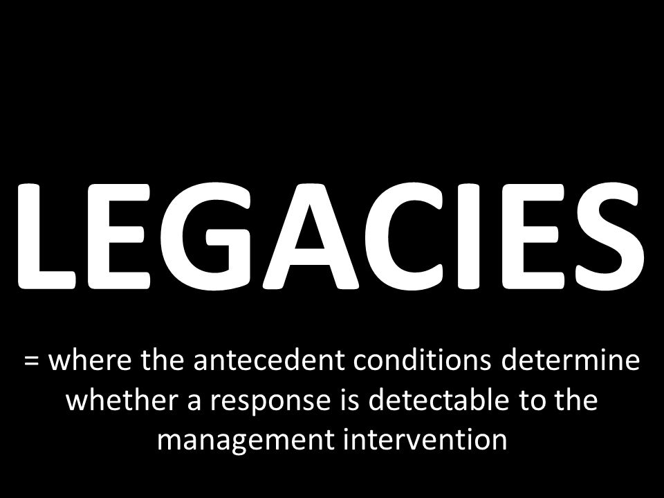 LEGACIES = where the antecedent conditions determine whether a response is detectable to the management intervention