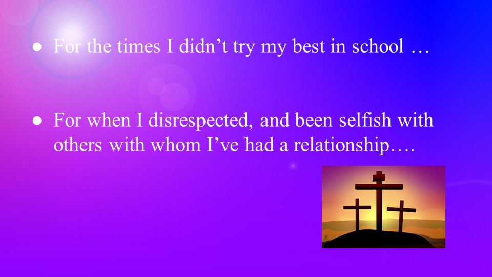 ●For the times I didn’t try my best in school … ●For when I disrespected, and been selfish with others with whom I’ve had a relationship….