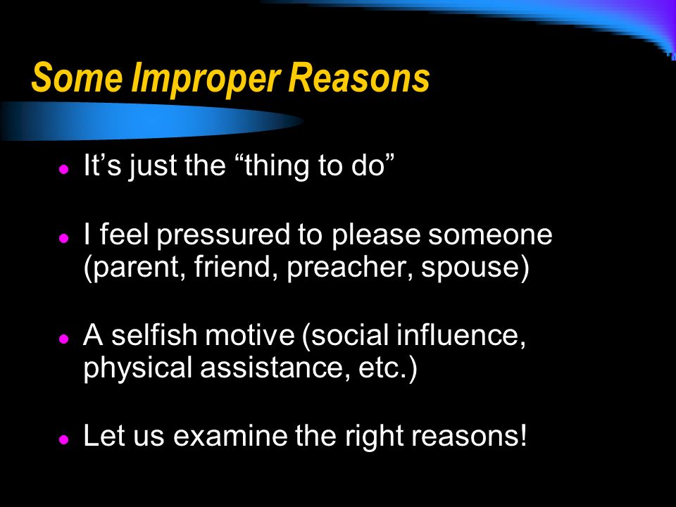 Some Improper Reasons It’s just the thing to do I feel pressured to please someone (parent, friend, preacher, spouse) A selfish motive (social influence, physical assistance, etc.) Let us examine the right reasons!