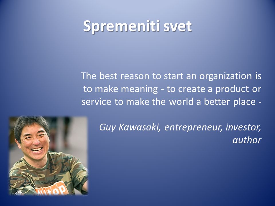 Spremeniti svet The best reason to start an organization is to make meaning - to create a product or service to make the world a better place - Guy Kawasaki, entrepreneur, investor, author