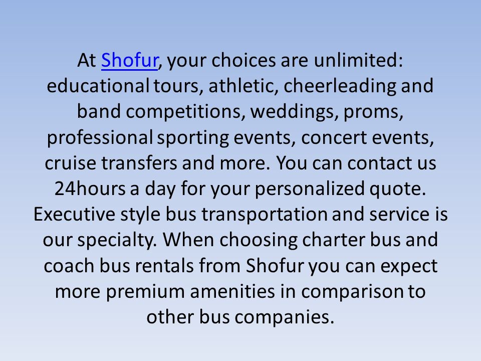 At Shofur, your choices are unlimited: educational tours, athletic, cheerleading and band competitions, weddings, proms, professional sporting events, concert events, cruise transfers and more.