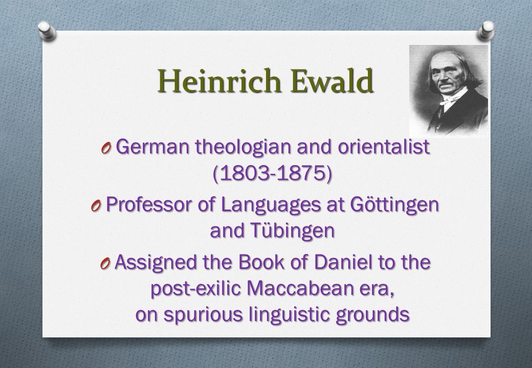 Heinrich Ewald O German theologian and orientalist ( ) O Professor of Languages at Göttingen and Tübingen O Assigned the Book of Daniel to the post-exilic Maccabean era, on spurious linguistic grounds