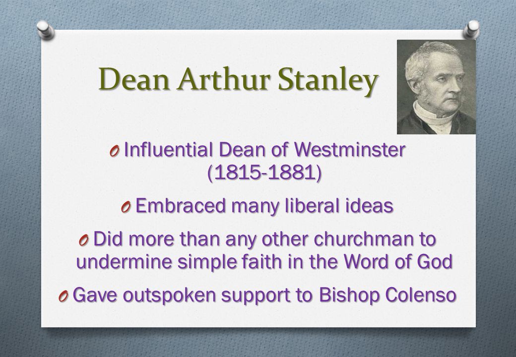 Dean Arthur Stanley O Influential Dean of Westminster ( ) O Embraced many liberal ideas O Did more than any other churchman to undermine simple faith in the Word of God O Gave outspoken support to Bishop Colenso