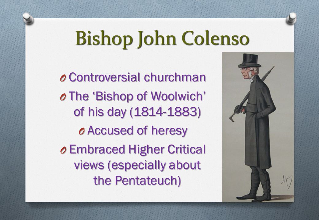 Bishop John Colenso O Controversial churchman O The ‘Bishop of Woolwich’ of his day ( ) O Accused of heresy O Embraced Higher Critical views (especially about the Pentateuch)