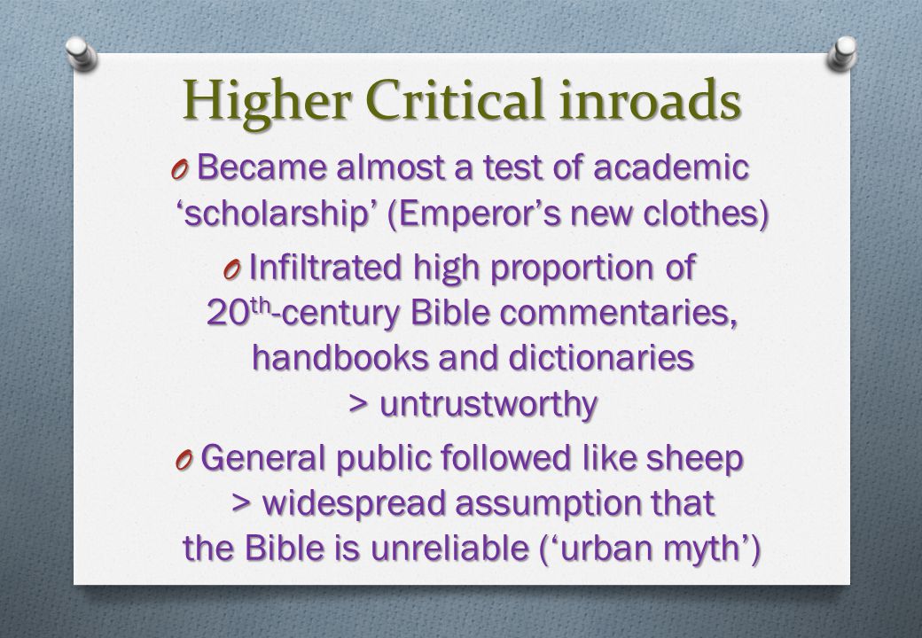 Higher Critical inroads O Became almost a test of academic ‘scholarship’ (Emperor’s new clothes) O Infiltrated high proportion of 20 th -century Bible commentaries, handbooks and dictionaries > untrustworthy O General public followed like sheep > widespread assumption that the Bible is unreliable (‘urban myth’)