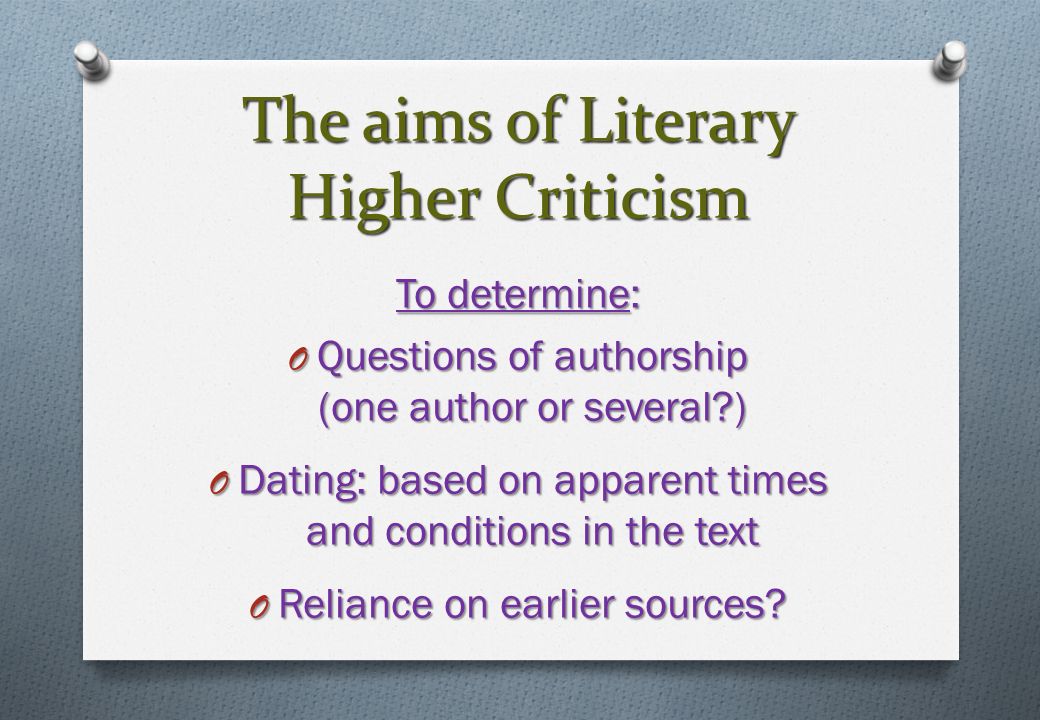 The aims of Literary Higher Criticism To determine: O Questions of authorship (one author or several ) O Dating: based on apparent times and conditions in the text O Reliance on earlier sources