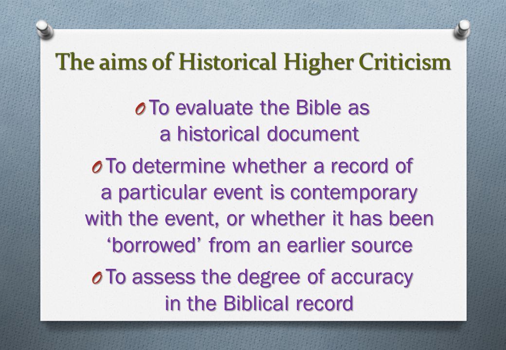 The aims of Historical Higher Criticism O To evaluate the Bible as a historical document O To determine whether a record of a particular event is contemporary with the event, or whether it has been ‘borrowed’ from an earlier source O To assess the degree of accuracy in the Biblical record