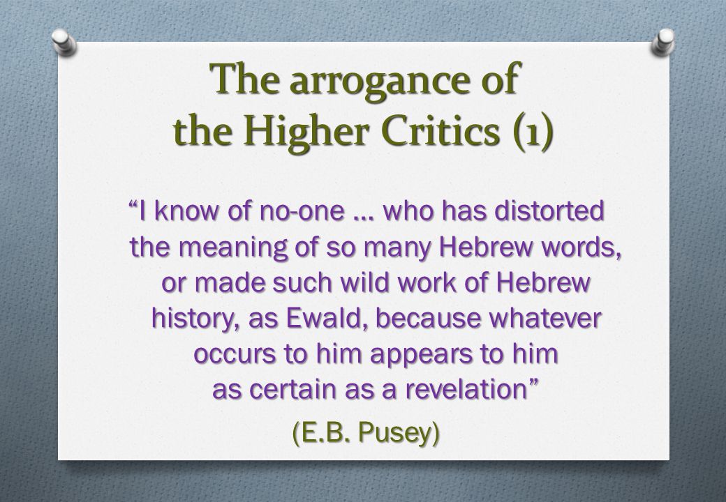 The arrogance of the Higher Critics (1) I know of no-one … who has distorted the meaning of so many Hebrew words, or made such wild work of Hebrew history, as Ewald, because whatever occurs to him appears to him as certain as a revelation (E.B.
