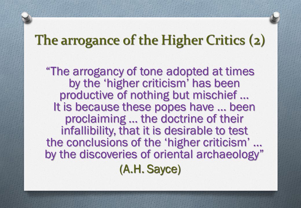 The arrogance of the Higher Critics (2) The arrogancy of tone adopted at times by the ‘higher criticism’ has been productive of nothing but mischief … It is because these popes have … been proclaiming … the doctrine of their infallibility, that it is desirable to test the conclusions of the ‘higher criticism’ … by the discoveries of oriental archaeology (A.H.