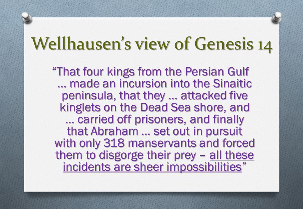 Wellhausen’s view of Genesis 14 That four kings from the Persian Gulf … made an incursion into the Sinaitic peninsula, that they … attacked five kinglets on the Dead Sea shore, and … carried off prisoners, and finally that Abraham … set out in pursuit with only 318 manservants and forced them to disgorge their prey – all these incidents are sheer impossibilities