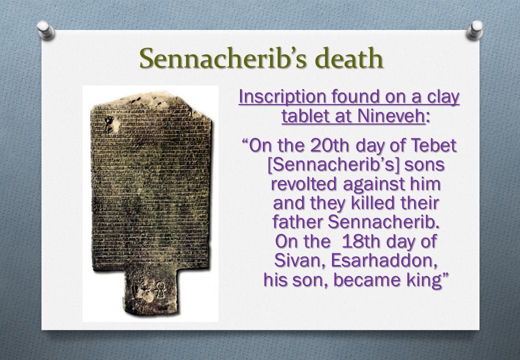 Sennacherib’s death Inscription found on a clay tablet at Nineveh: On the 20th day of Tebet [Sennacherib’s] sons revolted against him and they killed their father Sennacherib.