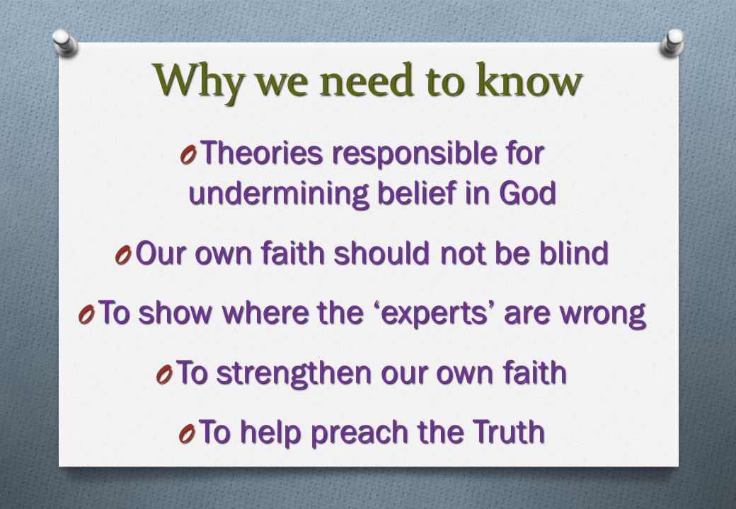 Why we need to know O Theories responsible for undermining belief in God O Our own faith should not be blind O To show where the ‘experts’ are wrong O To strengthen our own faith O To help preach the Truth