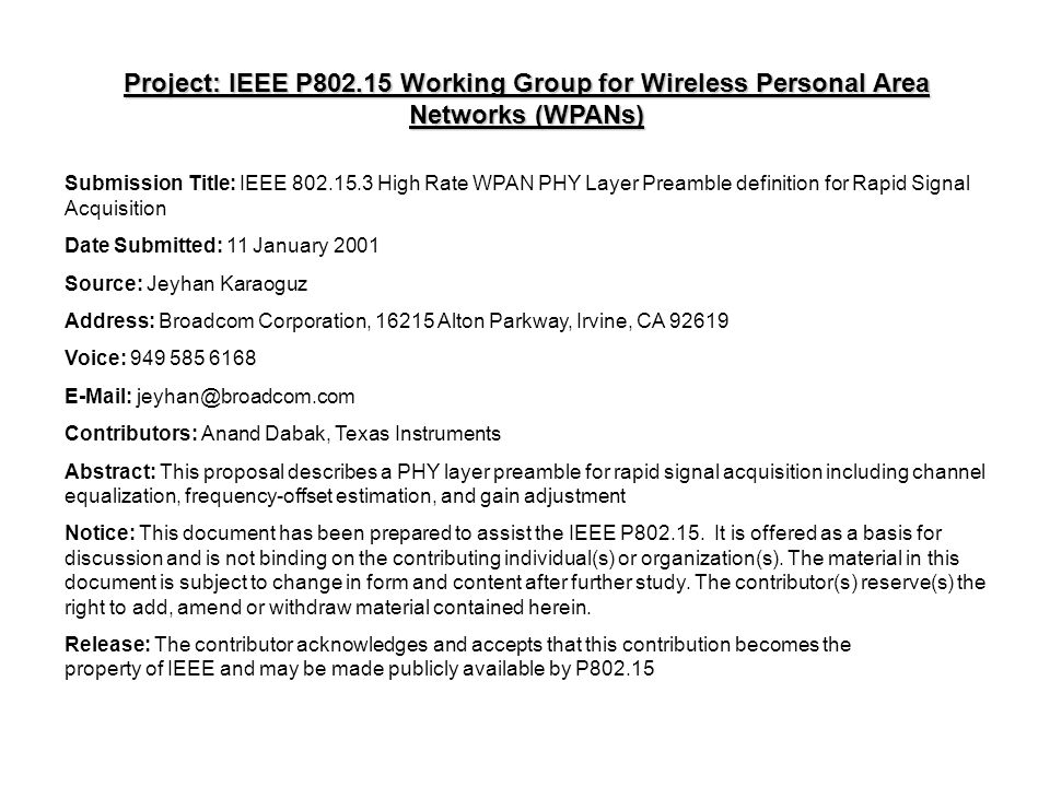 Project: IEEE P Working Group for Wireless Personal Area Networks (WPANs) Submission Title: IEEE High Rate WPAN PHY Layer Preamble definition for Rapid Signal Acquisition Date Submitted: 11 January 2001 Source: Jeyhan Karaoguz Address: Broadcom Corporation, Alton Parkway, Irvine, CA Voice: Contributors: Anand Dabak, Texas Instruments Abstract: This proposal describes a PHY layer preamble for rapid signal acquisition including channel equalization, frequency-offset estimation, and gain adjustment Notice: This document has been prepared to assist the IEEE P