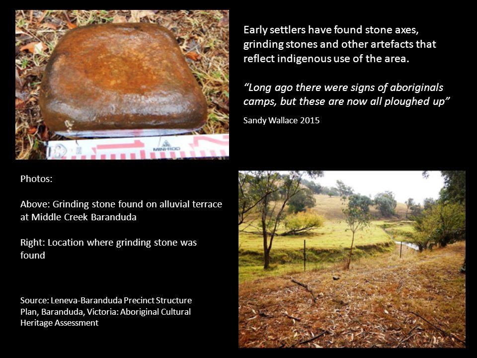Source: Leneva-Baranduda Precinct Structure Plan, Baranduda, Victoria: Aboriginal Cultural Heritage Assessment Photos: Above: Grinding stone found on alluvial terrace at Middle Creek Baranduda Right: Location where grinding stone was found Early settlers have found stone axes, grinding stones and other artefacts that reflect indigenous use of the area.