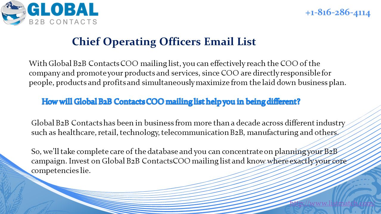 With Global B2B Contacts COO mailing list, you can effectively reach the COO of the company and promote your products and services, since COO are directly responsible for people, products and profits and simultaneously maximize from the laid down business plan.