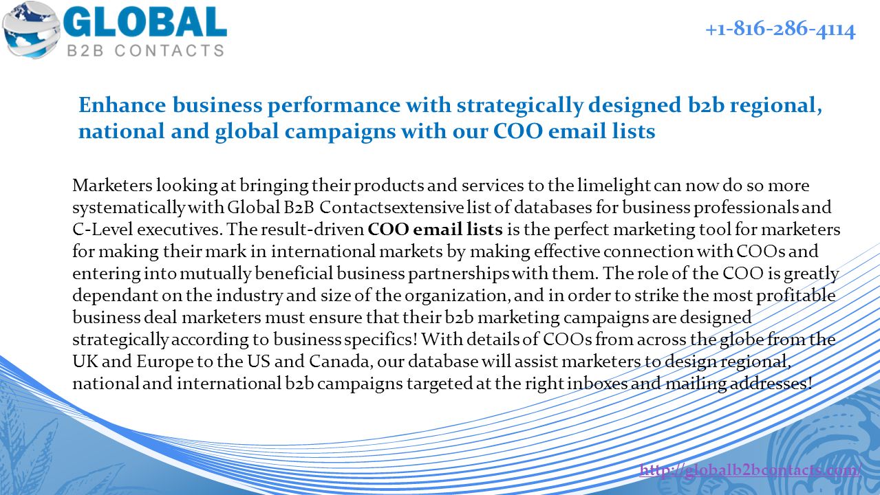 Enhance business performance with strategically designed b2b regional, national and global campaigns with our COO  lists   Marketers looking at bringing their products and services to the limelight can now do so more systematically with Global B2B Contactsextensive list of databases for business professionals and C-Level executives.