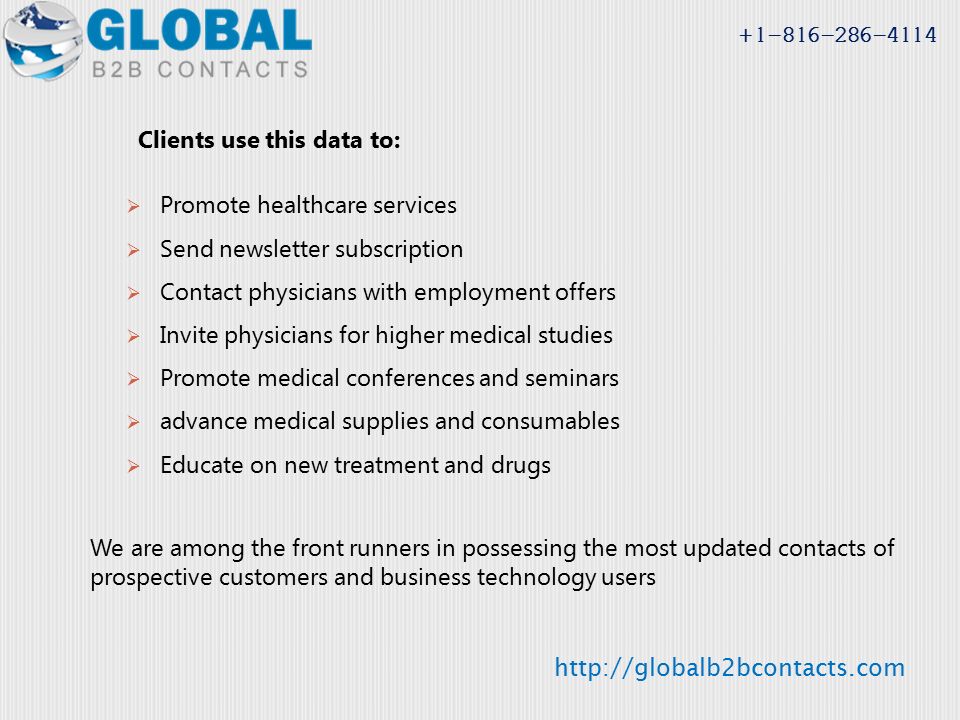 Clients use this data to:  Promote healthcare services  Send newsletter subscription  Contact physicians with employment offers  Invite physicians for higher medical studies  Promote medical conferences and seminars  advance medical supplies and consumables  Educate on new treatment and drugs We are among the front runners in possessing the most updated contacts of prospective customers and business technology users