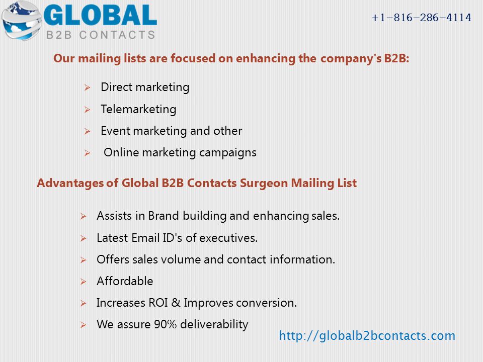 Our mailing lists are focused on enhancing the company s B2B:  Direct marketing  Telemarketing  Event marketing and other  Online marketing campaigns Advantages of Global B2B Contacts Surgeon Mailing List  Assists in Brand building and enhancing sales.