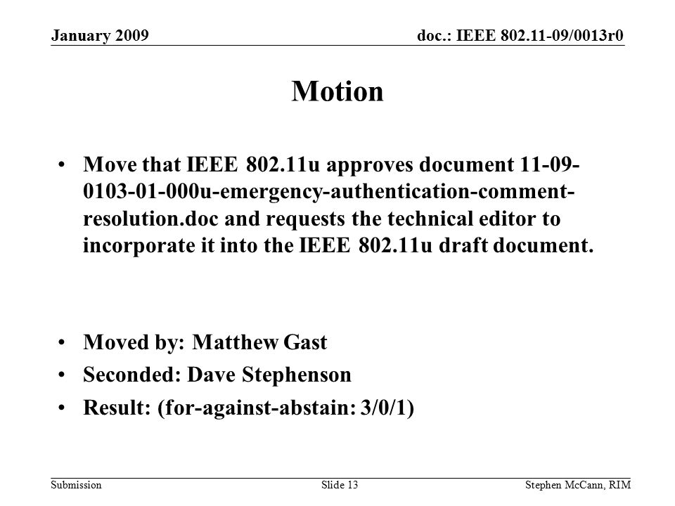 doc.: IEEE /0013r0 Submission January 2009 Stephen McCann, RIMSlide 13 Motion Move that IEEE u approves document u-emergency-authentication-comment- resolution.doc and requests the technical editor to incorporate it into the IEEE u draft document.