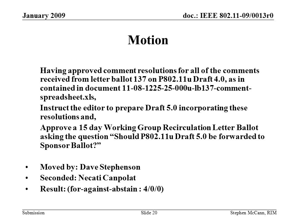 doc.: IEEE /0013r0 Submission January 2009 Stephen McCann, RIMSlide 20 Motion Having approved comment resolutions for all of the comments received from letter ballot 137 on P802.11u Draft 4.0, as in contained in document u-lb137-comment- spreadsheet.xls, Instruct the editor to prepare Draft 5.0 incorporating these resolutions and, Approve a 15 day Working Group Recirculation Letter Ballot asking the question Should P802.11u Draft 5.0 be forwarded to Sponsor Ballot Moved by: Dave Stephenson Seconded: Necati Canpolat Result: (for-against-abstain : 4/0/0)