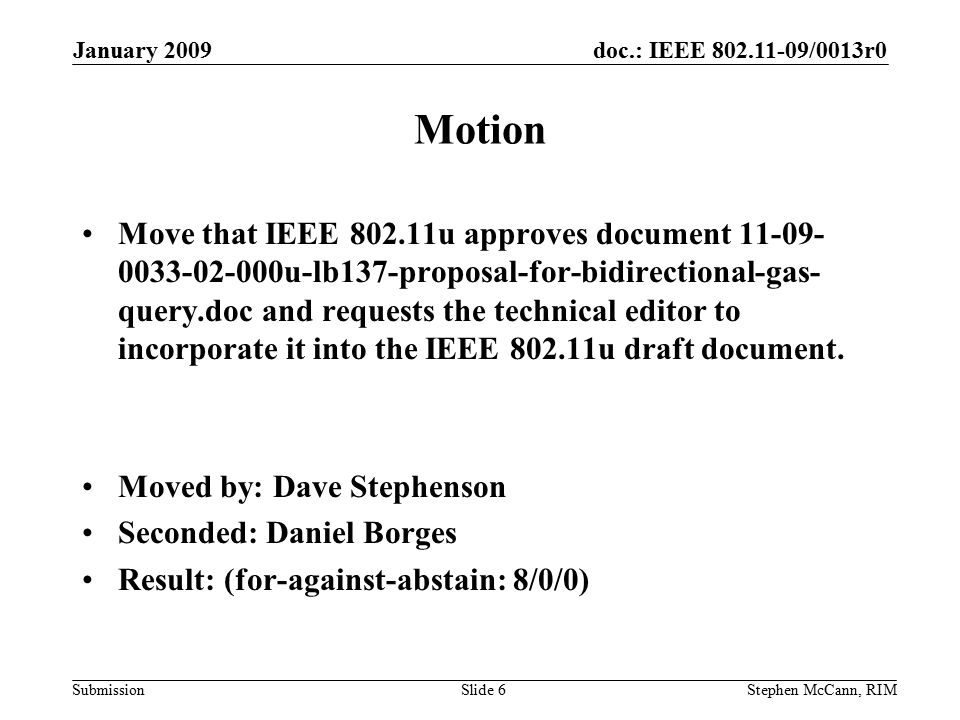 doc.: IEEE /0013r0 Submission January 2009 Stephen McCann, RIMSlide 6 Motion Move that IEEE u approves document u-lb137-proposal-for-bidirectional-gas- query.doc and requests the technical editor to incorporate it into the IEEE u draft document.