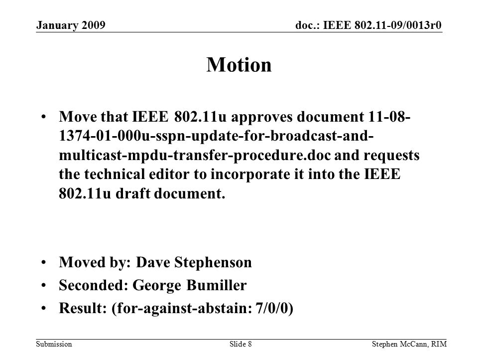 doc.: IEEE /0013r0 Submission January 2009 Stephen McCann, RIMSlide 8 Motion Move that IEEE u approves document u-sspn-update-for-broadcast-and- multicast-mpdu-transfer-procedure.doc and requests the technical editor to incorporate it into the IEEE u draft document.