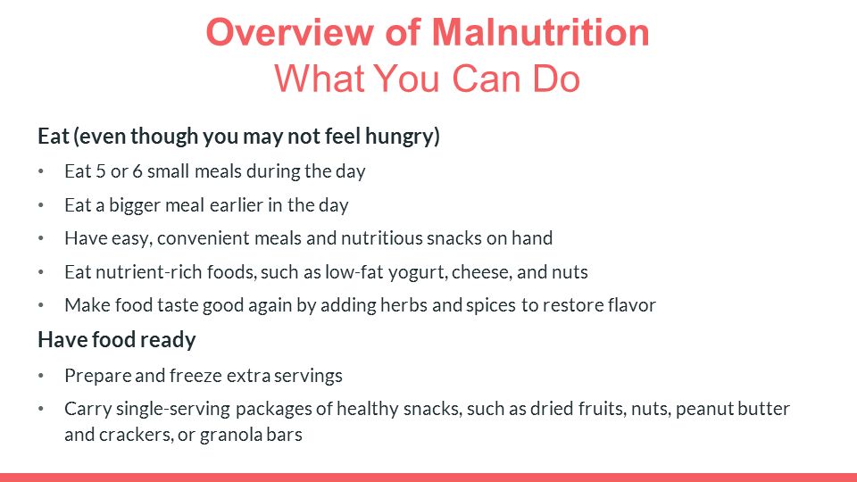Overview of Malnutrition What You Can Do Eat (even though you may not feel hungry) Eat 5 or 6 small meals during the day Eat a bigger meal earlier in the day Have easy, convenient meals and nutritious snacks on hand Eat nutrient-rich foods, such as low-fat yogurt, cheese, and nuts Make food taste good again by adding herbs and spices to restore flavor Have food ready Prepare and freeze extra servings Carry single-serving packages of healthy snacks, such as dried fruits, nuts, peanut butter and crackers, or granola bars