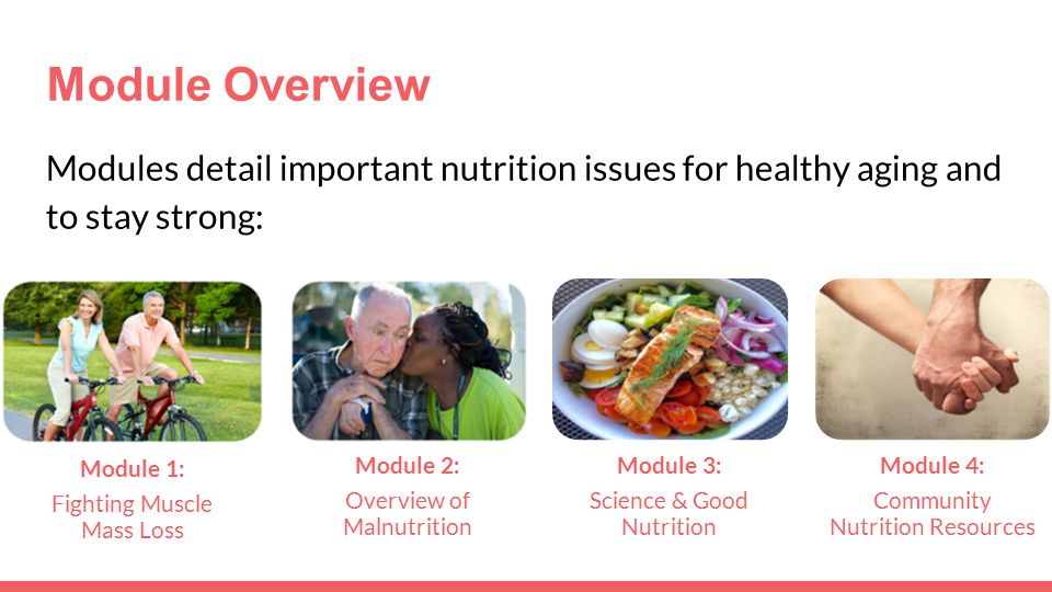 Module Overview Modules detail important nutrition issues for healthy aging and to stay strong: Module 1: Fighting Muscle Mass Loss Module 2: Overview of Malnutrition Module 3: Science & Good Nutrition Module 4: Community Nutrition Resources