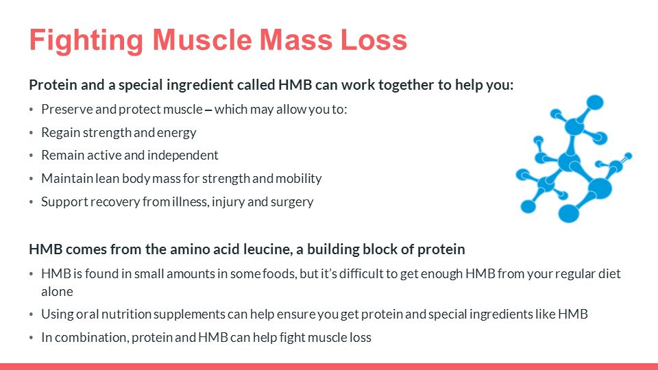 Fighting Muscle Mass Loss Protein and a special ingredient called HMB can work together to help you: Preserve and protect muscle – which may allow you to: Regain strength and energy Remain active and independent Maintain lean body mass for strength and mobility Support recovery from illness, injury and surgery HMB comes from the amino acid leucine, a building block of protein HMB is found in small amounts in some foods, but it’s difficult to get enough HMB from your regular diet alone Using oral nutrition supplements can help ensure you get protein and special ingredients like HMB In combination, protein and HMB can help fight muscle loss