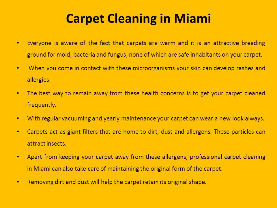 Carpet Cleaning in Miami Everyone is aware of the fact that carpets are warm and it is an attractive breeding ground for mold, bacteria and fungus, none of which are safe inhabitants on your carpet.